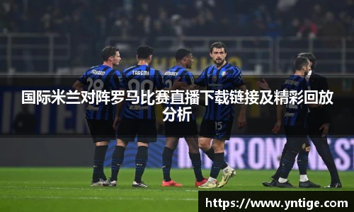 国际米兰对阵罗马比赛直播下载链接及精彩回放分析